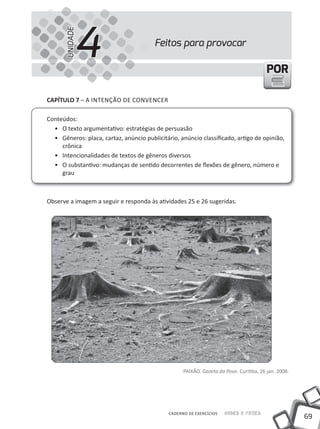 4
       UNIDADE
                                        Feitos para provocar

                                                                                         POR

cAPíTUlO 7 – A iNTENÇÃO DE CONVENCER

Conteúdos:
  • O texto argumentativo: estratégias de persuasão
  • Gêneros: placa, cartaz, anúncio publicitário, anúncio classificado, artigo de opinião,
     crônica
  • intencionalidades de textos de gêneros diversos
  • O substantivo: mudanças de sentido decorrentes de flexões de gênero, número e
     grau



Observe a imagem a seguir e responda às atividades 25 e 26 sugeridas.




                                                    PAiXÃO. Gazeta do Povo. Curitiba, 26 jan. 2008.




                                              CADERNO DE EXERCÍCIOS   Saber e Fazer
                                                                                                      69
 