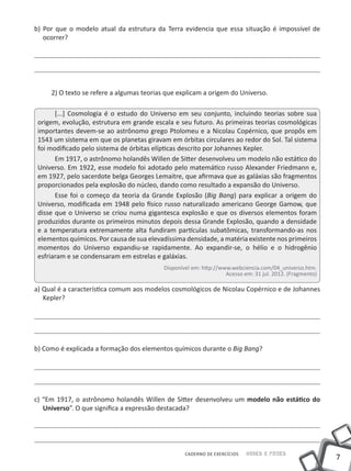 b) Por que o modelo atual da estrutura da Terra evidencia que essa situação é impossível de
   ocorrer?




     2) O texto se refere a algumas teorias que explicam a origem do Universo.

       [...] Cosmologia é o estudo do Universo em seu conjunto, incluindo teorias sobre sua
 origem, evolução, estrutura em grande escala e seu futuro. As primeiras teorias cosmológicas
 importantes devem-se ao astrônomo grego Ptolomeu e a Nicolau Copérnico, que propôs em
 1543 um sistema em que os planetas giravam em órbitas circulares ao redor do Sol. Tal sistema
 foi modificado pelo sistema de órbitas elípticas descrito por Johannes Kepler.
       Em 1917, o astrônomo holandês Willen de Sitter desenvolveu um modelo não estático do
 Universo. Em 1922, esse modelo foi adotado pelo matemático russo Alexander Friedmann e,
 em 1927, pelo sacerdote belga Georges Lemaitre, que afirmava que as galáxias são fragmentos
 proporcionados pela explosão do núcleo, dando como resultado a expansão do Universo.
       Esse foi o começo da teoria da Grande Explosão (Big Bang) para explicar a origem do
 Universo, modificada em 1948 pelo físico russo naturalizado americano George Gamow, que
 disse que o Universo se criou numa gigantesca explosão e que os diversos elementos foram
 produzidos durante os primeiros minutos depois dessa Grande Explosão, quando a densidade
 e a temperatura extremamente alta fundiram partículas subatômicas, transformando-as nos
 elementos químicos. Por causa de sua elevadíssima densidade, a matéria existente nos primeiros
 momentos do Universo expandiu-se rapidamente. Ao expandir-se, o hélio e o hidrogênio
 esfriaram e se condensaram em estrelas e galáxias.
                                           Disponível em: http://www.webciencia.com/04_universo.htm.
                                                                   Acesso em: 31 jul. 2012. (Fragmento)

a) Qual é a característica comum aos modelos cosmológicos de Nicolau Copérnico e de Johannes
   Kepler?




b) Como é explicada a formação dos elementos químicos durante o Big Bang?




c) “Em 1917, o astrônomo holandês Willen de Sitter desenvolveu um modelo não estático do
   Universo”. O que significa a expressão destacada?




                                                   CADERNO DE EXERCÍCIOS   Saber e Fazer
                                                                                                          7
 