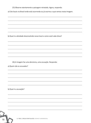 25) Observe atentamente a paisagem retratada. Agora, responda:

     a) Cite locais no Brasil onde está ocorrendo ou já ocorreu o que vemos nesta imagem.




     b) Qual é a atividade desenvolvida nesse local e como você sabe disso?




          26) A imagem faz uma denúncia, uma acusação. Responda:

     a) Quem são os acusados?




     b) Qual é a acusação?




                6.° ano | LÍNGUA PORTUGUESA Ensino Fundamental
70
 
