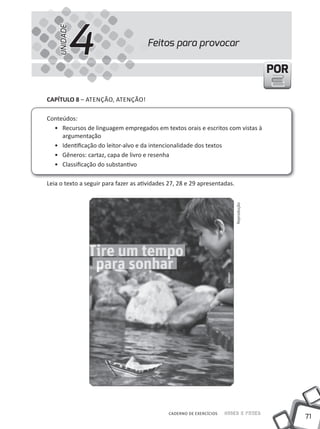 4
    UNIDADE
                                      Feitos para provocar

                                                                                        POR

cAPíTUlO 8 – ATENÇÃO, ATENÇÃO!

Conteúdos:
  • Recursos de linguagem empregados em textos orais e escritos com vistas à
     argumentação
  • identificação do leitor-alvo e da intencionalidade dos textos
  • Gêneros: cartaz, capa de livro e resenha
  • Classificação do substantivo

Leia o texto a seguir para fazer as atividades 27, 28 e 29 apresentadas.




                                                                           Reprodução




                                              CADERNO DE EXERCÍCIOS   Saber e Fazer
                                                                                              71
 
