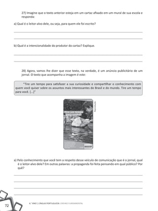 27) Imagine que o texto anterior esteja em um cartaz afixado em um mural de sua escola e
           responda:

     a) Qual é o leitor-alvo dele, ou seja, para quem ele foi escrito?




     b) Qual é a intencionalidade do produtor do cartaz? Explique.




           28) Agora, vamos lhe dizer que esse texto, na verdade, é um anúncio publicitário de um
           jornal. O texto que acompanha a imagem é este:

            “Tire um tempo para satisfazer a sua curiosidade e compartilhar o conhecimento com
      quem você quiser sobre os assuntos mais interessantes do Brasil e do mundo. Tire um tempo
      para você. [...]”
                                                                    Reprodução




     a) Pelo conhecimento que você tem a respeito desse veículo de comunicação que é o jornal, qual
        é o leitor-alvo dele? Em outras palavras: a propaganda foi feita pensando em qual público? Por
        quê?




                 6.° ano | LÍNGUA PORTUGUESA Ensino Fundamental
72
 