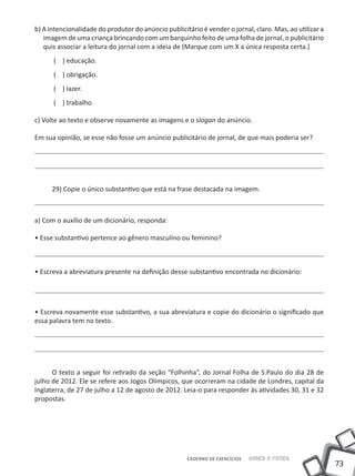 b) A intencionalidade do produtor do anúncio publicitário é vender o jornal, claro. Mas, ao utilizar a
   imagem de uma criança brincando com um barquinho feito de uma folha de jornal, o publicitário
   quis associar a leitura do jornal com a ideia de (Marque com um X a única resposta certa.)
      ( ) educação.
      ( ) obrigação.
      ( ) lazer.
      ( ) trabalho.

c) Volte ao texto e observe novamente as imagens e o slogan do anúncio.

Em sua opinião, se esse não fosse um anúncio publicitário de jornal, de que mais poderia ser?




      29) Copie o único substantivo que está na frase destacada na imagem.



a) Com o auxílio de um dicionário, responda:

• Esse substantivo pertence ao gênero masculino ou feminino?



• Escreva a abreviatura presente na definição desse substantivo encontrada no dicionário:




• Escreva novamente esse substantivo, a sua abreviatura e copie do dicionário o significado que
essa palavra tem no texto.




      O texto a seguir foi retirado da seção “Folhinha”, do Jornal Folha de S.Paulo do dia 28 de
julho de 2012. Ele se refere aos Jogos Olímpicos, que ocorreram na cidade de Londres, capital da
Inglaterra, de 27 de julho a 12 de agosto de 2012. Leia-o para responder às atividades 30, 31 e 32
propostas.




                                                     CADERNO DE EXERCÍCIOS   Saber e Fazer
                                                                                                         73
 