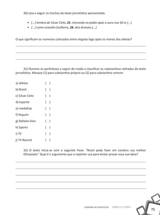 30) Leia a seguir os trechos do texto jornalístico apresentado.

           •• [...] lembra de César Cielo, 25, chorando no pódio após o ouro nos 50 m [...]
           •• [...] como Leandro Guilheiro, 28, dois bronzes [...]


O que significam os numerais colocados entre vírgulas logo após os nomes dos atletas?




      31) Numere os parênteses a seguir de modo a classificar os substantivos retirados do texto
jornalístico. Marque (1) para substantivo próprio ou (2) para substantivo comum.


a) atletas 		            ( )
b) Brasil 		             ( )
c) César Cielo 		        ( )
d) esporte 		            ( )
e) medalhas 		           ( )
f) Pequim		              ( )
g) Rafaela Silva 	       ( )
h) Sportv		              ( )
i) TV	     		            ( )
j) TV Record		           ( )


         32) O texto inicia-se com a seguinte frase: “Brasil pode fazer em Londres sua melhor
         Olimpíada.” Qual é o argumento que o repórter usa para tentar provar essa sua ideia?




                                                       CADERNO DE EXERCÍCIOS   Saber e Fazer
                                                                                                   75
 