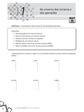 UNIDADE
                        1                          No universo dos números e
                                                   das operações

                                                                                  MAT

     cAPíTUlO 1 – DiViSORES E MÚLTiPLOS DE UM NÚMERO NATURAL

     Conteúdos:
       • Decomposição de um número natural
       • Fatores e divisores de um número natural
       • Números primos e números compostos
       • Múltiplos de um número natural
       • Máximo divisor comum de números naturais (MDC)
       • Mínimo múltiplo comum de números naturais (MMC)



     1) Decomponha os números a seguir em um produto de fatores primos usando o dispositivo
     prático.

     a) 90                               c) 66                e) 175




     b) 165                              d) 150               f) 900




             6.° ANO | MATEMÁTiCA ENSiNO FUNDAMENTAL
76
 