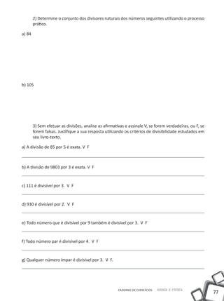2) Determine o conjunto dos divisores naturais dos números seguintes utilizando o processo
        prático.

a) 84




b) 105




        3) Sem efetuar as divisões, analise as afirmativas e assinale V, se forem verdadeiras, ou F, se
        forem falsas. Justifique a sua resposta utilizando os critérios de divisibilidade estudados em
        seu livro-texto.

a) A divisão de 85 por 5 é exata. V F



b) A divisão de 9803 por 3 é exata. V F



c) 111 é divisível por 3. V F



d) 930 é divisível por 2. V F



e) Todo número que é divisível por 9 também é divisível por 3. V F



f) Todo número par é divisível por 4. V F



g) Qualquer número ímpar é divisível por 3. V F.




                                                       CADERNO DE EXERCÍCIOS   Saber e Fazer
                                                                                                          77
 