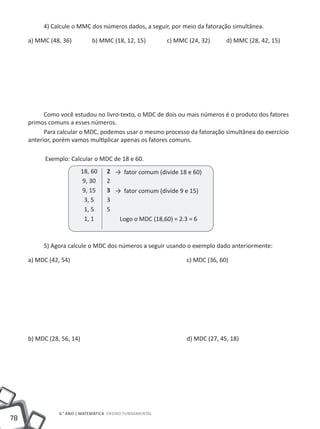 4) Calcule o MMC dos números dados, a seguir, por meio da fatoração simultânea.

     a) MMC (48, 36)	        b) MMC (18, 12, 15)		        c) MMC (24, 32)	     d) MMC (28, 42, 15)




           Como você estudou no livro-texto, o MDC de dois ou mais números é o produto dos fatores
     primos comuns a esses números.
           Para calcular o MDC, podemos usar o mesmo processo da fatoração simultânea do exercício
     anterior, porém vamos multiplicar apenas os fatores comuns.

           Exemplo: Calcular o MDC de 18 e 60.
                         18, 60     2 → fator comum (divide 18 e 60)
                         9, 30      2
                         9, 15      3 → fator comum (divide 9 e 15)
                          3, 5      3
                          1, 5      5
                          1, 1         Logo o MDC (18,60) = 2.3 = 6



          5) Agora calcule o MDC dos números a seguir usando o exemplo dado anteriormente:

     a) MDC (42, 54)						                                       c) MDC (36, 60)




     b) MDC (28, 56, 14)						                                   d) MDC (27, 45, 18)




                6.° ano | MATEMÁTICA Ensino Fundamental
78
 
