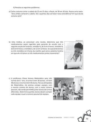6) Resolva os seguintes problemas:

a) Carlos costuma cortar o cabelo de 25 em 25 dias; e Paulo, de 30 em 30 dias. Numa certa sexta-
   -feira ambos cortaram o cabelo. Daí a quantos dias vai haver nova coincidência? Em que dia da
   semana será?




                                                                                             Shutterestock
b) Uma médica, ao prescrever uma receita, determina que três
   medicamentos sejam ingeridos pelo paciente de acordo com a
   seguinte escala de horários: remédio A, de 4 em 4 horas; remédio B,
   de 6 em 6 horas; e remédio C, de 12 em 12 horas. Se o paciente tomou
   os três remédios às 6 horas da manhã, qual será o próximo horário
   em que ele irá tomar os três medicamentos juntos novamente?




                                                                                            Shutterestock
c) A professora Eliane leciona Matemática para três
   turmas de 6.o ano. A turma A tem 30 alunos, a B tem
   48 alunos e a turma C tem 36 alunos. Para as olimpíadas
   de Matemática, ela precisa compor equipes com
   o mesmo número de alunos, com o maior número
   possível, não sendo permitido juntar alunos de turmas
   diferentes. Determine quantos alunos devem compor
   cada equipe e qual o número possível de equipes.




                                                    CADERNO DE EXERCÍCIOS   Saber e Fazer
                                                                                                             79
 