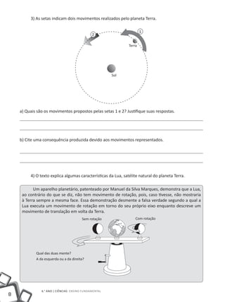 3) As setas indicam dois movimentos realizados pelo planeta Terra.

                                                                       1
                                              2

                                                               Terra




                                                       Sol




    a) Quais são os movimentos propostos pelas setas 1 e 2? Justifique suas respostas.




    b) Cite uma consequência produzida devido aos movimentos representados.




         4) O texto explica algumas características da Lua, satélite natural do planeta Terra.

           Um aparelho planetário, patenteado por Manuel da Silva Marques, demonstra que a Lua,
     ao contrário do que se diz, não tem movimento de rotação, pois, caso tivesse, não mostraria
     à Terra sempre a mesma face. Essa demonstração desmente a falsa verdade segundo a qual a
     Lua executa um movimento de rotação em torno do seu próprio eixo enquanto descreve um
     movimento de translação em volta da Terra.
                                        Sem rotação                Com rotação




            Qual das duas mente?
            A da esquerda ou a da direita?




               6.° ANO | CiêNCiAS ENSiNO FUNDAMENTAL
8
 