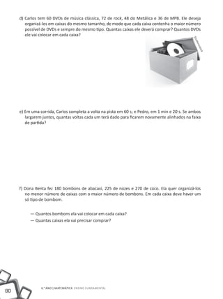 d) Carlos tem 60 DVDs de música clássica, 72 de rock, 48 do Metálica e 36 de MPB. Ele deseja
        organizá-los em caixas do mesmo tamanho, de modo que cada caixa contenha o maior número
        possível de DVDs e sempre do mesmo tipo. Quantas caixas ele deverá comprar? Quantos DVDs
        ele vai colocar em cada caixa?




                                                                                               Shu
                                                                                                  tter
                                                                                                      est
                                                                                                         ock
     e) Em uma corrida, Carlos completa a volta na pista em 60 s; e Pedro, em 1 min e 20 s. Se ambos
        largarem juntos, quantas voltas cada um terá dado para ficarem novamente alinhados na faixa
        de partida?




     f) Dona Benta fez 180 bombons de abacaxi, 225 de nozes e 270 de coco. Ela quer organizá-los
        no menor número de caixas com o maior número de bombons. Em cada caixa deve haver um
        só tipo de bombom.


          — Quantos bombons ela vai colocar em cada caixa?
          — Quantas caixas ela vai precisar comprar?




                6.° ano | MATEMÁTICA Ensino Fundamental
80
 