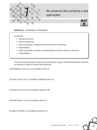 UNIDADE
                      1                        No universo dos números e das
                                               operações
                                                                                              MAT

      cAPíTUlO 2 – NÚMEROS E OPERAÇÕES

      Conteúdos:
        • Números naturais
        • Números decimais
        • ideias associadas à adição de números naturais e decimais
        • Propriedades
        • ideias associadas à divisão e multiplicação de números naturais e decimais
        • Propriedades



      7) Escreva uma expressão numérica para cada frase a seguir utilizando parênteses somente
      se necessário. Depois, resolva cada expressão.

a) Multipliquei 3 por 12 e, ao resultado, somei 25.




b) Somei 15 com 13 e, o resultado, multipliquei por 10.




c) Somei 24 com 8 e, esse resultado, subtraí de 50.




d) Dividi 240 por 12 e, do resultado, subtraí 15.




e) Subtraí 70 de 85 e, o resultado, dividi por 15.




                                                      CADERNO DE EXERCÍCIOS   Saber e Fazer
                                                                                                    81
 