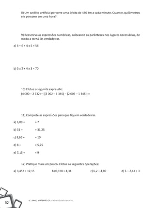 8) Um satélite artificial percorre uma órbita de 480 km a cada minuto. Quantos quilômetros
           ele percorre em uma hora?




           9) Reescreva as expressões numéricas, colocando os parênteses nos lugares necessários, de
           modo a torná-las verdadeiras.

     a) 6 + 6 + 4 x 5 = 56




     b) 5 x 2 + 4 x 3 = 70




           10) Efetue a seguinte expressão:
           (4 000 – 2 732) – [(3 002 – 1 345) – (2 005 – 1 348)] =




           11) Complete as expressões para que fiquem verdadeiras.

     a) 6,89 +	        =7

     b) 32 –		         = 31,25

     c) 8,65 +	        = 10

     d) 8 –		          = 5,75

     e) 7,15 +	        =9


           12) Pratique mais um pouco. Efetue as seguintes operações:

     a) 3,457 + 12,15		               b) 0,978 + 4,34		              c) 6,2 – 4,89		   d) 6 – 2,43 + 3




                  6.° ano | MATEMÁTICA Ensino Fundamental
82
 