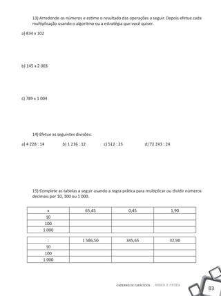 13) Arredonde os números e estime o resultado das operações a seguir. Depois efetue cada
     multiplicação usando o algoritmo ou a estratégia que você quiser.

a) 834 x 102




b) 145 x 2 003




c) 789 x 1 004




     14) Efetue as seguintes divisões:

a) 4 228 : 14		      b) 1 236 : 12		       c) 512 : 25		           d) 72 243 : 24




     15) Complete as tabelas a seguir usando a regra prática para multiplicar ou dividir números
     decimais por 10, 100 ou 1 000.


             x                    65,45                  0,45                       1,90
            10
            100
           1 000

              :                 1 586,50                345,65                   32,98
            10
            100
           1 000




                                                  CADERNO DE EXERCÍCIOS   Saber e Fazer
                                                                                                   83
 