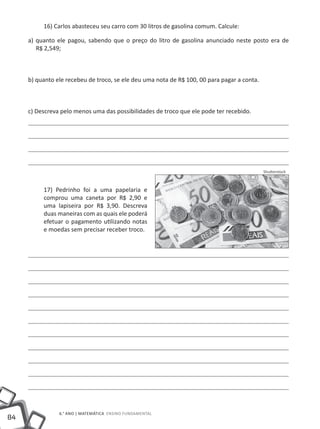 16) Carlos abasteceu seu carro com 30 litros de gasolina comum. Calcule:

     a) quanto ele pagou, sabendo que o preço do litro de gasolina anunciado neste posto era de
        R$ 2,549;



     b) quanto ele recebeu de troco, se ele deu uma nota de R$ 100, 00 para pagar a conta.



     c) Descreva pelo menos uma das possibilidades de troco que ele pode ter recebido.




                                                                                             Shutterstock



          17) Pedrinho foi a uma papelaria e
          comprou uma caneta por R$ 2,90 e
          uma lapiseira por R$ 3,90. Descreva
          duas maneiras com as quais ele poderá
          efetuar o pagamento utilizando notas
          e moedas sem precisar receber troco.




                6.° ano | MATEMÁTICA Ensino Fundamental
84
 