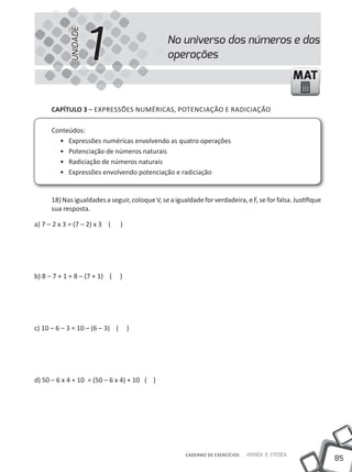 UNIDADE
                      1                         No universo dos números e das
                                                operações
                                                                                               MAT

      cAPíTUlO 3 – EXPRESSÕES NUMÉRiCAS, POTENCiAÇÃO E RADiCiAÇÃO

      Conteúdos:
        • Expressões numéricas envolvendo as quatro operações
        • Potenciação de números naturais
        • Radiciação de números naturais
        • Expressões envolvendo potenciação e radiciação


      18) Nas igualdades a seguir, coloque V, se a igualdade for verdadeira, e F, se for falsa. Justifique
      sua resposta.

a) 7 – 2 x 3 = (7 – 2) x 3 (     )




b) 8 – 7 + 1 = 8 – (7 + 1) (     )




c) 10 – 6 – 3 = 10 – (6 – 3) (       )




d) 50 – 6 x 4 + 10 = (50 – 6 x 4) + 10 ( )




                                                       CADERNO DE EXERCÍCIOS   Saber e Fazer
                                                                                                             85
 
