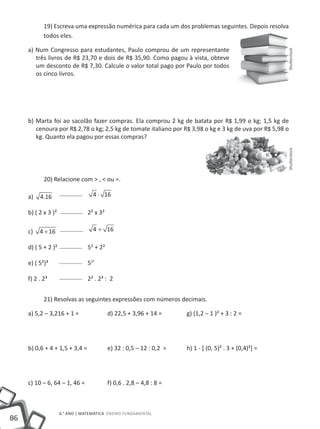 19) Escreva uma expressão numérica para cada um dos problemas seguintes. Depois resolva
           todos eles.

     a) Num Congresso para estudantes, Paulo comprou de um representante




                                                                                                        Shutterstock
        três livros de R$ 23,70 e dois de R$ 35,90. Como pagou à vista, obteve
        um desconto de R$ 7,30. Calcule o valor total pago por Paulo por todos
        os cinco livros.




     b) Marta foi ao sacolão fazer compras. Ela comprou 2 kg de batata por R$ 1,99 o kg; 1,5 kg de
        cenoura por R$ 2,78 o kg; 2,5 kg de tomate italiano por R$ 3,98 o kg e 3 kg de uva por R$ 5,98 o
        kg. Quanto ela pagou por essas compras?




                                                                                                        Shutterstock
           20) Relacione com > , < ou =.

     a)   4.16 		                 4 ⋅ 16

     b) ( 2 x 3 )² 		         2² x 3²

     c)   4 + 16 		               4 + 16

     d) ( 5 + 2 )²		          5² + 2²

     e) ( 5²)³ 		             52³

     f) 2 . 2³			             2² . 2³ : 2


           21) Resolvas as seguintes expressões com números decimais.

     a) 5,2 – 3,216 + 1 =		             d) 22,5 + 3,96 + 14 =		      g) (1,2 – 1 )² + 3 : 2 =




     b) 0,6 + 4 + 1,5 + 3,4 =		         e) 32 : 0,5 – 12 : 0,2 =		   h) 1 - [ (0, 5)² . 3 + (0,4)²] =




     c) 10 – 6, 64 – 1, 46 = 		         f) 0,6 . 2,8 – 4,8 : 8 =



                  6.° ano | MATEMÁTICA Ensino Fundamental
86
 