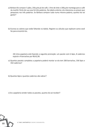 a) Bárbara foi comprar 5 pães, 250 g de pó de café, 1 litro de leite e 200 g de manteiga para o café
        da manhã. Perto de sua casa há três padarias. Na tabela anterior, ela relacionou os preços que
        pesquisou nas três padarias. Se Bárbara comprar tudo numa mesma padaria, quanto ela vai
        gastar?




     b) Escreva os valores que estão faltando na tabela. Registre os cálculos que explicam como você
        fez para encontrá-los.




          24) Uma papelaria está fazendo a seguinte promoção: um pacote com 6 lápis, 8 cadernos
          espiral e 4 borrachas por R$ 62,90.

     a) Quantos pacotes completos a papelaria poderá montar se ela tem 200 borrachas, 336 lápis e
        432 cadernos?




     b) Quantos lápis e quantos cadernos vão sobrar?




     c) Se a papelaria vender todos os pacotes, quanto ela vai receber?




                6.° ano | MATEMÁTICA Ensino Fundamental
88
 