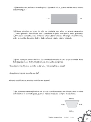 29) Sabendo que o perímetro do retângulo da figura é de 26 cm, quanto mede o comprimento
     desse retângulo?



                                                 3 cm                                        3 cm




     30) Numa olimpíada, na prova do salto em distância, uma atleta norte-americana saltou
     7,12 m e ganhou a medalha de ouro. A medalha de prata ficou para a atleta que saltou
     7,07 m e a de bronze foi para a atleta que saltou 6,89 m. Calcule a diferença, em centímetros,
     entre as medidas dos saltos da 1.a e da 2.a colocada e da 2.a e da 3.a colocada.




     31) Três vezes por semana Mariana faz caminhada em volta de uma praça quadrada. Cada
     lado da praça mede 210 m. Ela dá sempre cinco voltas completas.

• Quantos metros Mariana caminha ao dar uma volta completa na praça?


• Quantos metros ela caminha por dia?


• Quantos quilômetros Mariana caminha por semana?




     32) A figura representa a planta de um lote. Se o seu dono deseja cercá-lo passando ao redor
     dele três fios de arame farpado, quantos metros ele deverá comprar desse arame?

                                                                                 48,3 m


                                                                       42 m                  42 m



                                                                                 35,5 m



                                                   CADERNO DE EXERCÍCIOS   Saber e Fazer
                                                                                                      91
 