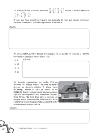 2          2
                                                    3 1            3 1
           28) Marcos calculou o valor da expressão  −           .  −  e Paula, o valor da expressão
            1  1 2   1                        2 2            4 2
            − 1+      . −   .
                           
            2 
                     2   7
                         
           O valor que Paula encontrou é igual à raiz quadrada do valor que Marcos encontrou?
           Justifique sua resposta utilizando argumentos matemáticos.

      Cálculos:




           29) Uma jarra tem 3,7 litros de suco de laranja que vai ser dividido em copos de 1/4 de litro.
           O número de copos que ficarão cheios será:
            a) 9      Cálculos:

             b) 10
             c) 14
             d) 15




           30) Segundo especialistas, em média, 25% do


                                                                                                        Shutterstock
           consumo de energia elétrica de uma residência
           deve-se ao chuveiro elétrico. A última conta
           de energia elétrica da casa de Beatriz foi de
           R$ 120,25. Beatriz resolveu instalar equipamentos de
           capitação de energia solar para alimentar o chuveiro.
           Desta forma, não teria ônus com o consumo de
           energia, apesar do custo inicial da instalação. Calcule
           a economia financeira aproximada que Beatriz vai ter
           na sua conta de energia elétrica.
       Cálculos:




                   7.o ano | MATEMÁTICA Ensino Fundamental
100
 