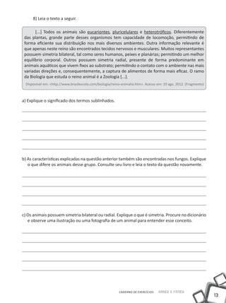 8) Leia o texto a seguir.

       [...] Todos os animais são eucariontes, pluricelulares e heterotróficos. Diferentemente
 das plantas, grande parte desses organismos tem capacidade de locomoção, permitindo de
 forma eficiente sua distribuição nos mais diversos ambientes. Outra informação relevante é
 que apenas neste reino são encontrados tecidos nervosos e musculares. Muitos representantes
 possuem simetria bilateral, tal como seres humanos, peixes e planárias; permitindo um melhor
 equilíbrio corporal. Outros possuem simetria radial, presente de forma predominante em
 animais aquáticos que vivem fixos ao substrato; permitindo o contato com o ambiente nas mais
 variadas direções e, consequentemente, a captura de alimentos de forma mais eficaz. O ramo
 da Biologia que estuda o reino animal é a Zoologia [...].
 Disponível em: <http://www.brasilescola.com/biologia/reino-animalia.htm>. Acesso em: 10 ago. 2012. (Fragmento)



a) Explique o significado dos termos sublinhados.




b) As características explicadas na questão anterior também são encontradas nos fungos. Explique
   o que difere os animais desse grupo. Consulte seu livro e leia o texto da questão novamente.




c) Os animais possuem simetria bilateral ou radial. Explique o que é simetria. Procure no dicionário
   e observe uma ilustração ou uma fotografia de um animal para entender esse conceito.




                                                          CADERNO DE EXERCÍCIOS   Saber e Fazer
                                                                                                                  13
 