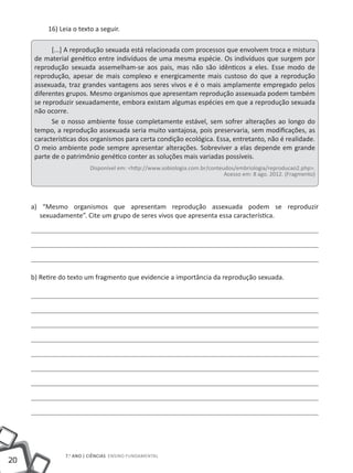 16) Leia o texto a seguir.

            [...] A reprodução sexuada está relacionada com processos que envolvem troca e mistura
      de material genético entre indivíduos de uma mesma espécie. Os indivíduos que surgem por
      reprodução sexuada assemelham-se aos pais, mas não são idênticos a eles. Esse modo de
      reprodução, apesar de mais complexo e energicamente mais custoso do que a reprodução
      assexuada, traz grandes vantagens aos seres vivos e é o mais amplamente empregado pelos
      diferentes grupos. Mesmo organismos que apresentam reprodução assexuada podem também
      se reproduzir sexuadamente, embora existam algumas espécies em que a reprodução sexuada
      não ocorre.
            Se o nosso ambiente fosse completamente estável, sem sofrer alterações ao longo do
      tempo, a reprodução assexuada seria muito vantajosa, pois preservaria, sem modificações, as
      características dos organismos para certa condição ecológica. Essa, entretanto, não é realidade.
      O meio ambiente pode sempre apresentar alterações. Sobreviver a elas depende em grande
      parte de o patrimônio genético conter as soluções mais variadas possíveis.
                         Disponível em: <http://www.sobiologia.com.br/conteudos/embriologia/reproducao2.php>.
                                                                            Acesso em: 8 ago. 2012. (Fragmento)




     a) “Mesmo organismos que apresentam reprodução assexuada podem se reproduzir
       sexuadamente”. Cite um grupo de seres vivos que apresenta essa característica.




     b) Retire do texto um fragmento que evidencie a importância da reprodução sexuada.




                7.o ano | ciências Ensino Fundamental
20
 