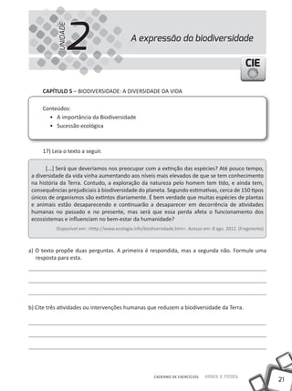 2
           UNIDADE
                                             A expressão da biodiversidade

                                                                                                   CIE

     CapÍtulo 5 – BIODIVERSIDADE: A DIVERSIDADE DA VIDA

     Conteúdos:
       • A importância da Biodiversidade
       • Sucessão ecológica



     17) Leia o texto a seguir.

       [...] Será que deveríamos nos preocupar com a extinção das espécies? Até pouco tempo,
 a diversidade da vida vinha aumentando aos níveis mais elevados de que se tem conhecimento
 na história da Terra. Contudo, a exploração da natureza pelo homem tem tido, e ainda tem,
 consequências prejudiciais à biodiversidade do planeta. Segundo estimativas, cerca de 150 tipos
 únicos de organismos são extintos diariamente. É bem verdade que muitas espécies de plantas
 e animais estão desaparecendo e continuarão a desaparecer em decorrência de atividades
 humanas no passado e no presente, mas será que essa perda afeta o funcionamento dos
 ecossistemas e influenciam no bem-estar da humanidade?
           Disponível em: <http://www.ecologia.info/biodiversidade.htm>. Acesso em: 8 ago. 2012. (Fragmento)



a) O texto propõe duas perguntas. A primeira é respondida, mas a segunda não. Formule uma
   resposta para esta.




b) Cite três atividades ou intervenções humanas que reduzem a biodiversidade da Terra.




                                                        CADERNO DE EXERCÍCIOS   Saber e Fazer
                                                                                                               21
 