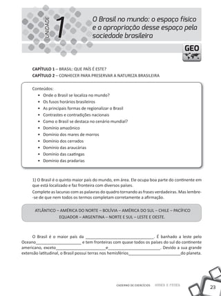 1
                                    O Brasil no mundo: o espaço físico


           UNIDADE
                                    e a apropriação desse espaço pela
                                    sociedade brasileira
                                                                                         GEO

     CapÍtulo 1 – BRASIL: QUE PAÍS É ESTE?
     CapÍtulo 2 – CONHECER PARA PRESERVAR A NATUREZA BRASILEIRA

     Conteúdos:
       • Onde o Brasil se localiza no mundo?
       • Os fusos horários brasileiros
       • As principais formas de regionalizar o Brasil
       • Contrastes e contradições nacionais
       • Como o Brasil se destaca no cenário mundial?
       • Domínio amazônico
       • Domínio dos mares de morros
       • Domínio dos cerrados
       • Domínio das araucárias
       • Domínio das caatingas
       • Domínio das pradarias



     1) O Brasil é o quinto maior país do mundo, em área. Ele ocupa boa parte do continente em
     que está localizado e faz fronteira com diversos países.
     Complete as lacunas com as palavras do quadro tornando as frases verdadeiras. Mas lembre-
     -se de que nem todos os termos completam corretamente a afirmação.

      ATLÂNTICO – AMÉRICA DO NORTE – BOLÍVIA – AMÉRICA DO SUL – CHILE – PACÍFICO
                 EQUADOR – ARGENTINA – NORTE E SUL – LESTE E OESTE.



     O Brasil é o maior país da ______________________________. É banhado a leste pelo
Oceano____________________ e tem fronteiras com quase todos os países do sul do continente
americano, exceto______________________e_______________________. Devido a sua grande
extensão latitudinal, o Brasil possui terras nos hemisférios_______________________do planeta.




                                                 CADERNO DE EXERCÍCIOS   Saber e Fazer
                                                                                                 23
 