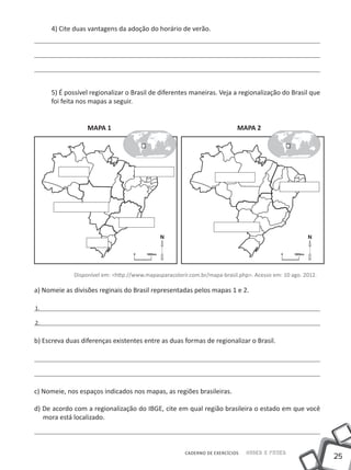 4) Cite duas vantagens da adoção do horário de verão.




     5) É possível regionalizar o Brasil de diferentes maneiras. Veja a regionalização do Brasil que
     foi feita nos mapas a seguir.


                  MAPA 1                                                   MAPA 2




             Disponível em: <http://www.mapasparacolorir.com.br/mapa-brasil.php>. Acesso em: 10 ago. 2012.

a) Nomeie as divisões reginais do Brasil representadas pelos mapas 1 e 2.

1.

2.


b) Escreva duas diferenças existentes entre as duas formas de regionalizar o Brasil.




c) Nomeie, nos espaços indicados nos mapas, as regiões brasileiras.

d) De acordo com a regionalização do IBGE, cite em qual região brasileira o estado em que você
   mora está localizado.



                                                       CADERNO DE EXERCÍCIOS   Saber e Fazer
                                                                                                             25
 