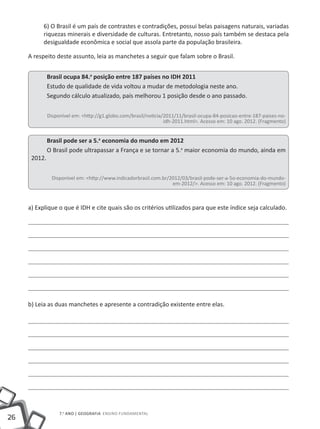 6) O Brasil é um país de contrastes e contradições, possui belas paisagens naturais, variadas
           riquezas minerais e diversidade de culturas. Entretanto, nosso país também se destaca pela
           desigualdade econômica e social que assola parte da população brasileira.

     A respeito deste assunto, leia as manchetes a seguir que falam sobre o Brasil.


              Brasil ocupa 84.a posição entre 187 países no IDH 2011
              Estudo de qualidade de vida voltou a mudar de metodologia neste ano.
              Segundo cálculo atualizado, país melhorou 1 posição desde o ano passado.

              Disponível em: <http://g1.globo.com/brasil/noticia/2011/11/brasil-ocupa-84-posicao-entre-187-paises-no-
                                                                 idh-2011.html>. Acesso em: 10 ago. 2012. (Fragmento)


              Brasil pode ser a 5.a economia do mundo em 2012
              O Brasil pode ultrapassar a França e se tornar a 5.a maior economia do mundo, ainda em
      2012.

                Disponível em: <http://www.indicadorbrasil.com.br/2012/03/brasil-pode-ser-a-5o-economia-do-mundo-
                                                                   em-2012/>. Acesso em: 10 ago. 2012. (Fragmento)



     a) Explique o que é IDH e cite quais são os critérios utilizados para que este índice seja calculado.




     b) Leia as duas manchetes e apresente a contradição existente entre elas.




                   7.o ano | GEOGRAFIA Ensino Fundamental
26
 