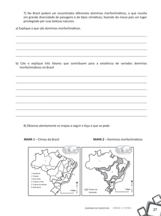 7) No Brasil podem ser encontrados diferentes domínios morfoclimáticos, o que resulta
     em grande diversidade de paisagens e de tipos climáticos, fazendo do nosso país um lugar
     privilegiado por suas belezas naturais.

a) Explique o que são domínios morfoclimáticos.




b) Cite e explique três fatores que contribuem para a existência de variados domínios
   morfoclimáticos no Brasil.




     8) Observe atentamente os mapas a seguir e faça o que se pede.



     MAPA 1 – Climas do Brasil                           MAPA 2 – Domínios morfoclimáticos




                                                  CADERNO DE EXERCÍCIOS   Saber e Fazer
                                                                                                27
 