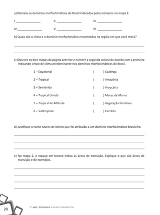 a) Nomeie os domínios morfoclimáticos do Brasil indicados pelos números no mapa 2:

     I._______________		            II. _______________		     III. _______________

     IV._______________		           V. _______________		      VI. _______________

     b) Quais são o clima e o domínio morfoclimático encontrados na região em que você mora?




     c) Observe os dois mapas da página anterior e numere a segunda coluna de acordo com a primeira
        indicando o tipo de clima predominante nos domínios morfoclimáticos do Brasil.

                   1 – Equatorial					                        ( 	     ) Caatinga

                   2 – Tropical					                          ( 	     ) Amazônia

                   3 – Semiárido					                         ( 	     ) Araucária

                   4 – Tropical Úmido				                     ( 	     ) Mares de Morro

                   5 – Tropical de Altitude			                ( 	     ) Vegetação litorânea

                   6 – Subtropical					                       ( 	     ) Cerrado



     d) Justifique o nome Mares de Morro que foi atribuído a um domínio morfoclimático brasileiro.




     e) No mapa 2, o espaço em branco indica as áreas de transição. Explique o que são áreas de
        transição e dê exemplos.




                7.o ano | GEOGRAFIA Ensino Fundamental
28
 