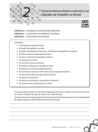 2
      UNIDADE
                                 Características étnico-culturais e as
                                 relações de trabalho no Brasil

                                                                                      GEO

CapÍtulo 3 – A DINÂMICA DA POPULAÇÃO BRASILEIRA
CapÍtulo 4 – A GEOGRAFIA ECONÔmICA DO BRASIl
CapÍtulo 5 – CIRCulANDO PElO BRASIl

Conteúdos:
  • A formação do povo brasileiro
  • Evolução demográfica mundial
  • Aspectos demográficos brasileiros: indicadores demográficos nacionais
  • Estrutura etária da população brasileira
  • Estrutura setorial da população brasileira
  • As migrações no Brasil
  • Os recursos minerais do Brasil
  • Produção e utilização de energia no Brasil
  • O processo de industrialização brasileiro
  • Os comércios nacional e internacional dos produtos brasileiros
  • Características gerais da agricultura nacional
  • Os tipos de transportes
  • Infraestrutura brasileira: perspectivas e desafios
  • Os custos sociais do transporte no Brasil



11) A população brasileira é fruto da miscigenação de diversas etnias. Essa mistura de povos
tem como resultado um país de cultura rica e diversificada.
Cite quais são os principais grupos étnicos que formaram o Brasil e apresente uma contribuição
de cada grupo para a diversidade cultural do nosso país.




                                              CADERNO DE EXERCÍCIOS   Saber e Fazer
                                                                                                 31
 