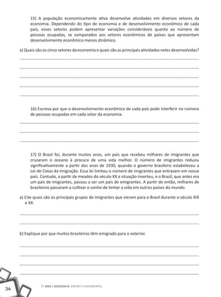 15) A população economicamente ativa desenvolve atividades em diversos setores da
          economia. Dependendo do tipo de economia e de desenvolvimento econômico de cada
          país, esses setores podem apresentar variações consideráveis quanto ao número de
          pessoas ocupadas, se comparados aos setores econômicos de países que apresentam
          desenvolvimento econômico menos dinâmico.

     a) Quais são os cinco setores da economia e quais são as principais atividades neles desenvolvidas?




          16) Escreva por que o desenvolvimento econômico de cada país pode interferir no número
          de pessoas ocupadas em cada setor da economia.




          17) O Brasil foi, durante muitos anos, um país que recebeu milhares de imigrantes que
          cruzaram o oceano à procura de uma vida melhor. O número de imigrantes reduziu
          significativamente a partir dos anos de 1930, quando o governo brasileiro estabeleceu a
          Lei de Cotas da Imigração. Essa lei limitou o número de imigrantes que entravam em nosso
          país. Contudo, a partir de meados do século XX a situação inverteu, e o Brasil, que antes era
          um país de imigrantes, passou a ser um país de emigrantes. A partir de então, milhares de
          brasileiros passaram a cultivar o sonho de tentar a vida em outros países do mundo.

     a) Cite quais são os principais grupos de imigrantes que vieram para o Brasil durante o século XIX
        e XX.




     b) Explique por que muitos brasileiros têm emigrado para o exterior.




                7.o ano | GEOGRAFIA Ensino Fundamental
34
 