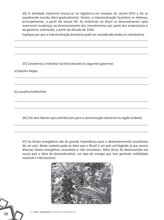 24) A atividade industrial iniciou-se na Inglaterra em meados do século XVIII e foi se
          espalhando mundo afora gradualmente. Porém, a industrialização brasileira se efetivou,
          principalmente, a partir do século XX. As indústrias no Brasil se desenvolveram após
          ocorrerem mudanças no direcionamento dos investimentos por parte dos empresários e
          do governo, sobretudo, a partir da década de 1930.
          Explique por que a industrialização brasileira pode ser considerada tardia ou retardatária.




          25) Caracterize a indústria nacional durante os seguintes governos:

     a) Getúlio Vargas




     b) Juscelino Kubitschek




          26) Cite dois fatores que contribuíram para a concentração industrial na região Sudeste.




          27) As fontes energéticas são de grande importância para o desenvolvimento econômico
          de um país. Neste aspecto pode-se dizer que o Brasil é um país privilegiado já que possui
          diversas fontes energéticas renováveis e não renováveis. Além disso, foi desenvolvida em
          nosso país a ideia do biocombustível, um tipo de energia que tem ganhado visibilidade
          nacional e internacional.
                                                                          Shutterstock




                7.o ano | GEOGRAFIA Ensino Fundamental
38
 