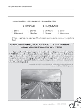 a) Explique o que é biocombustível.




     28) Numere as fontes energéticas a seguir, classificando-as como

     			              1 – RENVOVÁVEIS		               2 – NÃO RENOVÁVEIS

     (   ) Eólica		         (    ) Carvão		           (   ) Hidráulica	        ( ) Solar
     (   ) Gás natural 	    (    ) Petróleo		         (   ) Nuclear		          ( ) Maremotriz

     29) Leia a reportagem a seguir que fala sobre os investimentos nos meios de transporte no
     Brasil.

  RECURSOS GARANTEM MAIS 7,5 MIL KM DE ESTRADAS E 10 MIL KM DE LINHAS FÉRREAS.
             PROGRAMA TAMBÉM BENEFICIARÁ AEROPORTOS E PORTOS.

      O governo federal lançou o Programa de Investimentos em Logística que prevê aplicação
de R$ 133 bilhões em 9 trechos de rodovias e em 12 trechos de ferrovias. [...] O objetivo do
programa é aumentar a escala dos investimentos públicos e privados em infraestrutura de
transportes e promover a integração de rodovias, ferrovias, portos e aeroportos, reduzindo
custos e ampliando a capacidade de transporte, além de promover a eficiência e aumentar a
competitividade do país [...].
                                Disponível em: <http://www.transportes.gov.br/noticia/conteudo/id/65391>.
                                                                     Acesso em: 10 ago. 2012. (Fragmento)
                                                                                    Stock.xcnhg




                                                      CADERNO DE EXERCÍCIOS   Saber e Fazer
                                                                                                            39
 