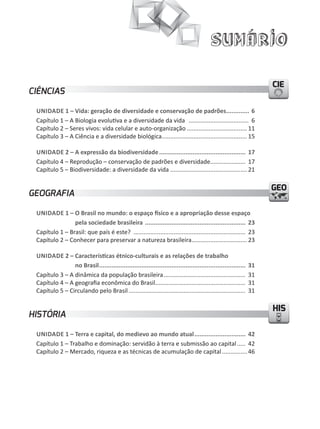 Sumário

                                                                                                                     CIE
CIÊNCIAS

 unidade 1 – Vida: geração de diversidade e conservação de padrões............. 6
 Capítulo 1 – A Biologia evolutiva e a diversidade da vida .................................... 6
 Capítulo 2 – Seres vivos: vida celular e auto-organização .................................... 11
 Capítulo 3 – A Ciência e a diversidade biológica ................................................... 15

 unidade 2 – a expressão da biodiversidade ................................................. 17
 Capítulo 4 – Reprodução – conservação de padrões e diversidade..................... 17
 Capítulo 5 – Biodiversidade: a diversidade da vida .............................................. 21

                                                                                                                     GEO
GEOGRAFIA

 unidade 1 – O Brasil no mundo: o espaço físico e a apropriação desse espaço
                pela sociedade brasileira ......................................................... 23
 Capítulo 1 – Brasil: que país é este? ................................................................... 23
 Capítulo 2 – Conhecer para preservar a natureza brasileira ................................. 23

 unidade 2 – Características étnico-culturais e as relações de trabalho
                no Brasil ...................................................................................   31
 Capítulo 3 – A dinâmica da população brasileira .................................................              31
 Capítulo 4 – A geografia econômica do Brasil......................................................             31
 Capítulo 5 – Circulando pelo Brasil ......................................................................     31

                                                                                                                     HIS
HISTÓRIA

 unidade 1 – terra e capital, do medievo ao mundo atual ............................. 42
 Capítulo 1 – Trabalho e dominação: servidão à terra e submissão ao capital ..... 42
 Capítulo 2 – Mercado, riqueza e as técnicas de acumulação de capital ............... 46
 