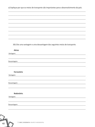 a) Explique por que os meios de transporte são importantes para o desenvolvimento do país.




          30) Cite uma vantagem e uma desvantagem dos seguintes meios de transporte.

            Aéreo
     Vantagem:



     Desvantagem:




            Ferroviário
     Vantagem:



     Desvantagem:




            Rodoviário
     Vantagem:



     Desvantagem:




                 7.o ano | GEOGRAFIA Ensino Fundamental
40
 