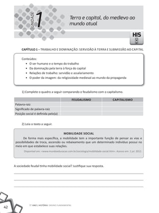 1
                 UNIDADE
                                                   Terra e capital, do medievo ao
                                                   mundo atual

                                                                                                       HIS

          CapÍtulo 1 – TRABALHO E DOMINAÇÃO: SERVIDÃO À TERRA E SUBMISSÃO AO CAPITAL

          Conteúdos:
            • O ser humano e o tempo do trabalho
            • Da dominação pela terra à força do capital
            • Relações de trabalho: servidão e assalariamento
            • O poder da imagem: da religiosidade medieval ao mundo da propaganda



          1) Complete o quadro a seguir comparando o feudalismo com o capitalismo.

                                                        Feudalismo                    Capitalismo
     Palavra-raiz
     Significado de palavra-raiz
     Posição social é definida pelo(a)


          2) Leia o texto a seguir.

                                         moBilidade soCial
            De forma mais específica, a mobilidade tem a importante função de pensar as vias e
      possibilidades de troca, ascensão ou rebaixamento que um determinado indivíduo possui no
      meio em que estabelece suas relações.
            Disponível em: <www.mundoeducacao.com.br/sociologia/mobilidade-social.htm>. Acesso em: 1 jul. 2012.




     A sociedade feudal tinha mobilidade social? Justifique sua resposta.




                7.o ANO | HIStÓRIA ENSINO FuNDAmENtAl
42
 