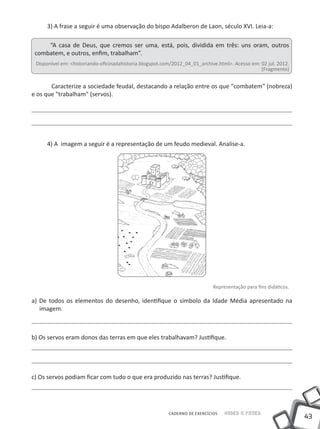 3) A frase a seguir é uma observação do bispo Adalberon de Laon, século XVI. Leia-a:

     “A casa de Deus, que cremos ser uma, está, pois, dividida em três: uns oram, outros
 combatem, e outros, enfim, trabalham”.
 Disponível em: <historiando-oficinadahistoria.blogspot.com/2012_04_01_archive.html>. Acesso em: 02 jul. 2012.
                                                                                                 (Fragmento)


	      Caracterize a sociedade feudal, destacando a relação entre os que "combatem" (nobreza)
e os que "trabalham" (servos).




     4) A imagem a seguir é a representação de um feudo medieval. Analise-a.




                                                                             Representação para fins didáticos.

a) De todos os elementos do desenho, identifique o símbolo da Idade Média apresentado na
   imagem.



b) Os servos eram donos das terras em que eles trabalhavam? Justifique.




c) Os servos podiam ficar com tudo o que era produzido nas terras? Justifique.




                                                          CADERNO DE EXERCÍCIOS   Saber e Fazer
                                                                                                                  43
 
