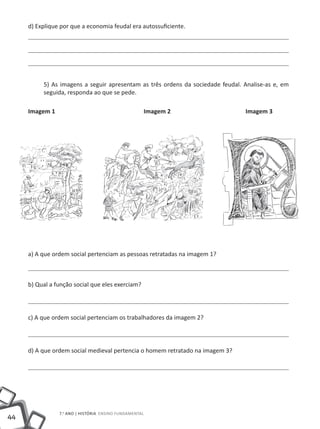 d) Explique por que a economia feudal era autossuficiente.




          5) As imagens a seguir apresentam as três ordens da sociedade feudal. Analise-as e, em
          seguida, responda ao que se pede.

     Imagem 1               	        	              Imagem 2      		            Imagem 3




     a) A que ordem social pertenciam as pessoas retratadas na imagem 1?



     b) Qual a função social que eles exerciam?




     c) A que ordem social pertenciam os trabalhadores da imagem 2?




     d) A que ordem social medieval pertencia o homem retratado na imagem 3?




                7.o ano | HISTÓRIA Ensino Fundamental
44
 