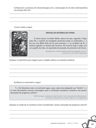 6) Relacione o processo de industrialização com a urbanização do mundo contemporâneo
               nos séculos XIX e XX.




               7) Leia o texto a seguir.

                                                           Síntese da história do vitral
Shutterstock




                                         O vitral nasceu na Idade Média, época em que, segundo o Papa
                                   Leão XIII, o espírito do Evangelho penetrava todas as instituições. [...]
                                   Ele era uma Bíblia feita de luz que ensinava [...] as verdades da fé, a
                                   história sagrada e a história dos homens. Ele resumia todo o saber, era
                                   um espelho da vida, um apanhado do passado, do presente e do futuro.
                                                           Disponível em: <http://catedraismedievais.blogspot.com.br>.
                                                                                    Acesso em: 1 jul. 2012. (Fragmento)



Explique a importância das imagens para a religião católica no contexto medieval.




               8) Observe o comentário a seguir.

        "[...] Os Mosteiros eram, em primeiro lugar, casas, cada uma abrigando sua "família" [...]
   os mais abundantes recursos convergiam para a instituição monástica, levando-a aos postos
   avançados do progresso cultural."
                                           DUBY, Georges. História da Vida Privada 2: da Europa Feudal à Renascença.
                                                          São Paulo: Companhia das Letras, 1990. p. 52. (Fragmento)



Explique as razões de os mosteiros serem considerados "postos avançados do progresso cultural".




                                                                  CADERNO DE EXERCÍCIOS   Saber e Fazer
                                                                                                                          45
 