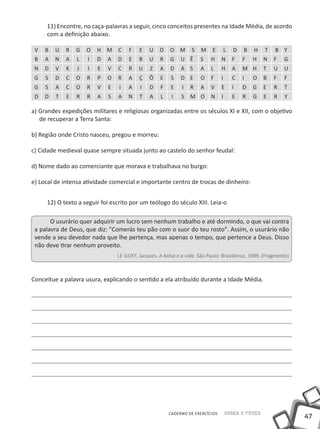 11) Encontre, no caça-palavras a seguir, cinco conceitos presentes na Idade Média, de acordo
     com a definição abaixo.

 V   B   U   R   G   O   H M     C    F   E    U    D   O M       S   M    E        L   D   B   H   T   B Y
 B   A   N   A   L   I   D   A   D    E   B    U    R   G    U Ê      S    H    N       F   F   H   N   F   G
 N   D   V   K   J   I   E   V   C    R   U    Z    A   D    A S      A    L    H       A   M H     T   U   U
 G   S   D   C   O   R   P   O   R    A   Ç    Õ    E    S   D E      O    F    I       C   I   O   B   F   F
 G   S   A   C   O   R   V   E   I    A    I   D    F   E    I   R    A    V    E       I   D   G   E   R   T
 D   D   T   E   R   R   A   S   A    N   T    A    L    I   S M O         N    I       E   R   G   E   R   Y

a) Grandes expedições militares e religiosas organizadas entre os séculos XI e XII, com o objetivo
   de recuperar a Terra Santa:

b) Região onde Cristo nasceu, pregou e morreu:

c) Cidade medieval quase sempre situada junto ao castelo do senhor feudal:

d) Nome dado ao comerciante que morava e trabalhava no burgo:

e) Local de intensa atividade comercial e importante centro de trocas de dinheiro:


     12) O texto a seguir foi escrito por um teólogo do século XIII. Leia-o

       O usurário quer adquirir um lucro sem nenhum trabalho e até dormindo, o que vai contra
 a palavra de Deus, que diz: "Comerás teu pão com o suor do teu rosto". Assim, o usurário não
 vende a seu devedor nada que lhe pertença, mas apenas o tempo, que pertence a Deus. Disso
 não deve tirar nenhum proveito.
                                 Le Goff, Jacques. A bolsa e a vida. São Paulo: Brasiliense, 1989. (Fragmento)



Conceitue a palavra usura, explicando o sentido a ela atribuído durante a Idade Média.




                                                        CADERNO DE EXERCÍCIOS       Saber e Fazer
                                                                                                                 47
 