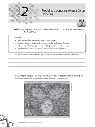 2
          UNIDADE
                                             Trabalho e poder na expansão do
                                             Ocidente

                                                                                             HIS

     CapÍtulo 3 – A TECNOLOGIA A SERVIÇO DA EXPANSÃO DO MERCADO: AS GRANDES
                 NAVEGAÇÕES

     Conteúdos:
       • A tecnologia das navegações: mares e infomares
       • Representações europeias do mundo: medo, realidade e fantasia
       • A tecnologia das navegações e a ampliação das fronteiras europeias
       • O predomínio luso: a construção de um império mercantilista

       13) Identifique a motivação dos burgueses e dos reis para a expansão marítima.




       14) A imagem a seguir é um mapa-múndi criado pelo cartógrafo Heinrich Bünting, em
       1581, que representa o mundo nas folhas de um trevo. Analise-o.
                                                                           Domínio público




          7.o ANO | HIStÓRIA ENSINO FuNDAmENtAl
48
 
