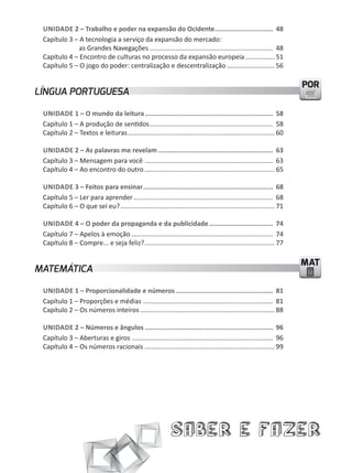 unidade 2 – Trabalho e poder na expansão do Ocidente .............................. 48
 Capítulo 3 – A tecnologia a serviço da expansão do mercado:
              as Grandes Navegações ................................................................... 48
 Capítulo 4 – Encontro de culturas no processo da expansão europeia ................ 51
 Capítulo 5 – O jogo do poder: centralização e descentralização .......................... 56

                                                                                                                      POR
LÍNGUA PORTUGUESA

 unidade 1 – o mundo da leitura .................................................................. 58
 Capítulo 1 – A produção de sentidos ................................................................... 58
 Capítulo 2 – Textos e leituras ................................................................................ 60

 unidade 2 – as palavras me revelam ........................................................... 63
 Capítulo 3 – Mensagem para você ...................................................................... 63
 Capítulo 4 – Ao encontro do outro ....................................................................... 65

 unidade 3 – Feitos para ensinar ................................................................... 68
 Capítulo 5 – ler para aprender ............................................................................ 68
 Capítulo 6 – O que sei eu? .................................................................................... 71

 unidade 4 – o poder da propaganda e da publicidade ................................. 74
 Capítulo 7 – Apelos à emoção ............................................................................. 74
 Capítulo 8 – Compre... e seja feliz? ....................................................................... 77

                                                                                                                      MAT
MATEMÁTICA

 unidade 1 – proporcionalidade e números .................................................. 81
 Capítulo 1 – Proporções e médias ....................................................................... 81
 Capítulo 2 – Os números inteiros ......................................................................... 88

 unidade 2 – números e ângulos .................................................................. 96
 Capítulo 3 – Aberturas e giros ............................................................................. 96
 Capítulo 4 – Os números racionais ....................................................................... 99




                                                             Saber e Fazer
 