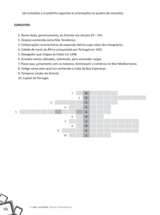 16) Complete a cruzadinha seguindo as orientações no quadro de conceitos.


     CONCEITOS


         1. Nome dado, genericamente, ao Oriente nos séculos XV – XVI.
         2. Oceano conhecido como Mar Tenebroso.
         3. Embarcações características da expansão ibérica cujas velas são triangulares.
         4. Cidade do norte da África conquistada por Portugal em 1415.
         5. Navegador que chegou às Índias em 1498.
         6. Grandes navios utilizados, sobretudo, para acomodar cargas.
         7. Povos que, juntamente com os italianos, dominavam o comércio no Mar Mediterrâneo.
         8. Antigo nome pelo qual era conhecido o Cabo da Boa Esperança.
         9. Temperos vindos do Oriente.
         10. Capital de Portugal.



                                                     1       N
                                                         2   A
                                   3                         V
                                               4             E
     5                                                       G
                                                     6       A
                                               7             Ç
                                                     8       O
                                         9                   E
                                              10             S




                 7.o ano | HISTÓRIA Ensino Fundamental
50
 