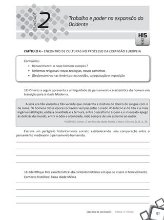 2
           UNIDADE
                                      Trabalho e poder na expansão do
                                      Ocidente

                                                                                                     HIS

     CapÍtulo 4 – ENCONTRO DE CULTURAS NO PROCESSO DA EXPANSÃO EUROPEIA

     Conteúdos:
       • Renascimento: o novo homem europeu?
       • Reformas religiosas: novas teologias, novos caminhos
       • (Des)encontros nas Américas: escravidão, catequização e imposição



     17) O texto a seguir apresenta a ambiguidade de pensamento característica do homem em
     transição para a Idade Moderna.

       A vida era tão violenta e tão variada que consentia a mistura do cheiro de sangue com o
 de rosas. Os homens dessa época oscilavam sempre entre o medo do Inferno e do Céu e a mais
 ingênua satisfação, entre a crueldade e a ternura, entre o ascetismo áspero e o insensato apego
 às delícias do mundo, entre o ódio e a bondade, indo sempre de um extremo ao outro.
                                   HUIZINGA, Johan. O declínio da Idade Média. Lisboa: Ulisseia, [s.d]. p. 26.


     Escreva um parágrafo historicamente correto estabelecendo uma comparação entre o
pensamento medieval e o pensamento humanista.




     18) Identifique três características do contexto histórico em que se insere o Renascimento.
     Contexto histórico: Baixa Idade Média




                                                      CADERNO DE EXERCÍCIOS     Saber e Fazer
                                                                                                                 51
 