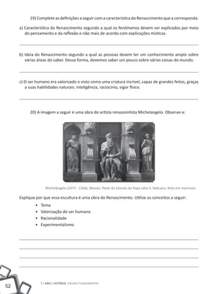 19) Complete as definições a seguir com a característica do Renascimento que a corresponda.

     a) Característica do Renascimento segundo a qual os fenômenos devem ser explicados por meio
        do pensamento e da reflexão e não mais de acordo com explicações místicas.



     b) Ideia do Renascimento segundo a qual as pessoas devem ter um conhecimento amplo sobre
        várias áreas do saber. Dessa forma, devemos saber um pouco sobre várias coisas do mundo.



     c) O ser humano era valorizado e visto como uma criatura incrível, capaz de grandes feitos, graças
        a suas habilidades naturais: inteligência, raciocínio, vigor físico.




          20) A imagem a seguir é uma obra do artista renascentista Michelangelo. Observe-a:




                    Michelângelo (1475 - 1564), Moisés. Parte do túmulo do Papa Júlio II, Vaticano, feito em mármore.

     Explique por que essa escultura é uma obra do Renascimento. Utilize os conceitos a seguir:
             ••   Tema
             ••   Valorização do ser humano
             ••   Racionalidade
             ••   Experimentalismo




                  7.o ano | HISTÓRIA Ensino Fundamental
52
 