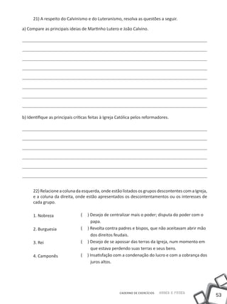 21) A respeito do Calvinismo e do Luteranismo, resolva as questões a seguir.

a) Compare as principais ideias de Martinho Lutero e João Calvino.




b) Identifique as principais críticas feitas à Igreja Católica pelos reformadores.




      22) Relacione a coluna da esquerda, onde estão listados os grupos descontentes com a Igreja,
      e a coluna da direita, onde estão apresentados os descontentamentos ou os interesses de
      cada grupo.

      1. Nobreza                (   ) Desejo de centralizar mais o poder; disputa do poder com o
                                      papa.
      2. Burguesia              (   ) Revolta contra padres e bispos, que não aceitavam abrir mão
                                      dos direitos feudais.
      3. Rei                    (   ) Desejo de se apossar das terras da Igreja, num momento em
                                      que estava perdendo suas terras e seus bens.
      4. Camponês               (   ) Insatisfação com a condenação do lucro e com a cobrança dos
                                      juros altos.




                                                      CADERNO DE EXERCÍCIOS   Saber e Fazer
                                                                                                     53
 