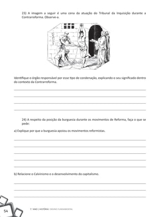 23) A imagem a seguir é uma cena da atuação do Tribunal da Inquisição durante a
          Contrarreforma. Observe-a.




     Identifique o órgão responsável por esse tipo de condenação, explicando o seu significado dentro
     do contexto da Contrarreforma.




          24) A respeito da posição da burguesia durante os movimentos de Reforma, faça o que se
          pede:

     a) Explique por que a burguesia apoiou os movimentos reformistas.




     b) Relacione o Calvinismo e o desenvolvimento do capitalismo.




                7.o ano | HISTÓRIA Ensino Fundamental
54
 