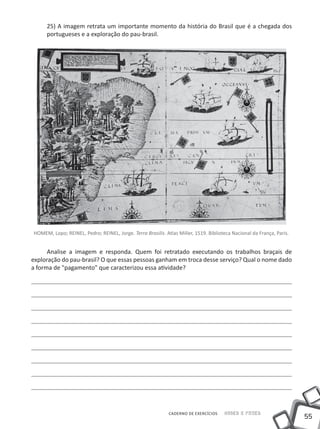 25) A imagem retrata um importante momento da história do Brasil que é a chegada dos
     portugueses e a exploração do pau-brasil.




HOMEM, Lopo; REINEL, Pedro; REINEL, Jorge. Terra Brasilis. Atlas Miller, 1519. Biblioteca Nacional da França, Paris.


      Analise a imagem e responda. Quem foi retratado executando os trabalhos braçais de
exploração do pau-brasil? O que essas pessoas ganham em troca desse serviço? Qual o nome dado
a forma de "pagamento" que caracterizou essa atividade?




                                                             CADERNO DE EXERCÍCIOS    Saber e Fazer
                                                                                                                       55
 