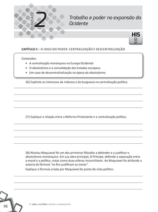 2
          UNIDADE
                                             Trabalho e poder na expansão do
                                             Ocidente

                                                                                          HIS

     CapÍtulo 5 – O JOGO DO PODER: CENTRALIZAÇÃO E DESCENTRALIZAÇÃO

     Conteúdos:
       • A centralização monárquica na Europa Ocidental
       • O absolutismo e a consolidação dos Estados europeus
       • Um caso de descentralizalização na época do absolutismo

       26) Explicite os interesses da nobreza e da burguesia na centralização política.




       27) Explique a relação entre a Reforma Protestante e a centralização política.




       28) Nicolau Maquiavel foi um dos primeiros filósofos a defender e a justificar o
       absolutismo monárquico. Em sua obra principal, O Príncipe, defende a separação entre
       a moral e a política, vistas como duas esferas inconciliáveis. Ao Maquiavel foi atribuída a
       autoria da fórmula “os fins justificam os meios”.
       Explique a fórmula criada por Maquiavel do ponto de vista político.




          7.o ANO | HIStÓRIA ENSINO FuNDAmENtAl
56
 